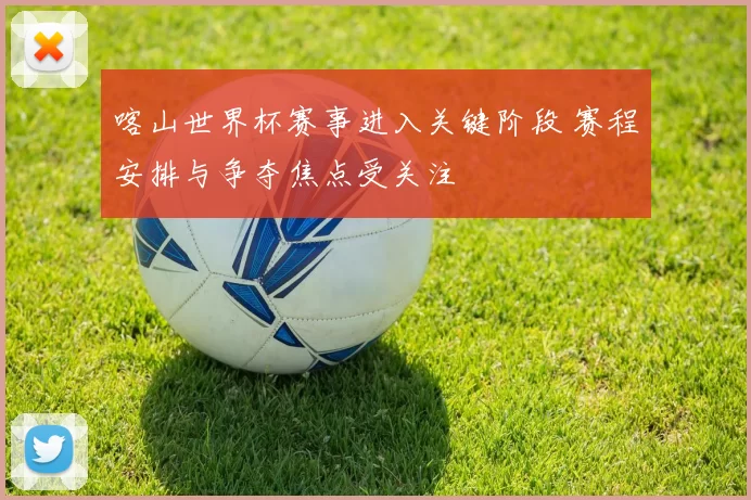 喀山世界杯赛事进入关键阶段 赛程安排与争夺焦点受关注