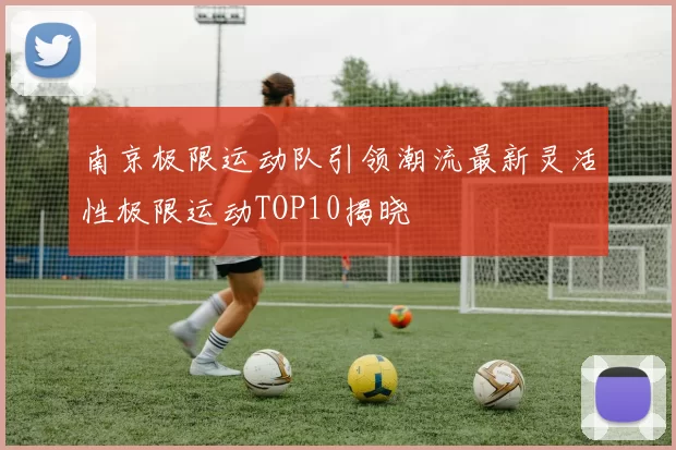 南京极限运动队引领潮流最新灵活性极限运动TOP10揭晓