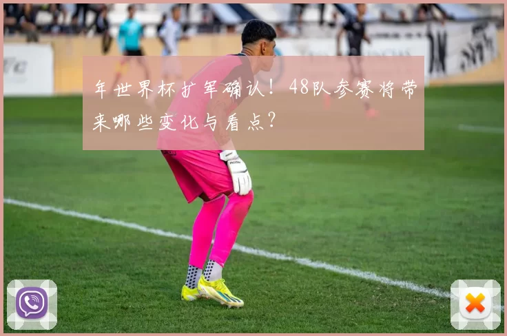 年世界杯扩军确认！48队参赛将带来哪些变化与看点？