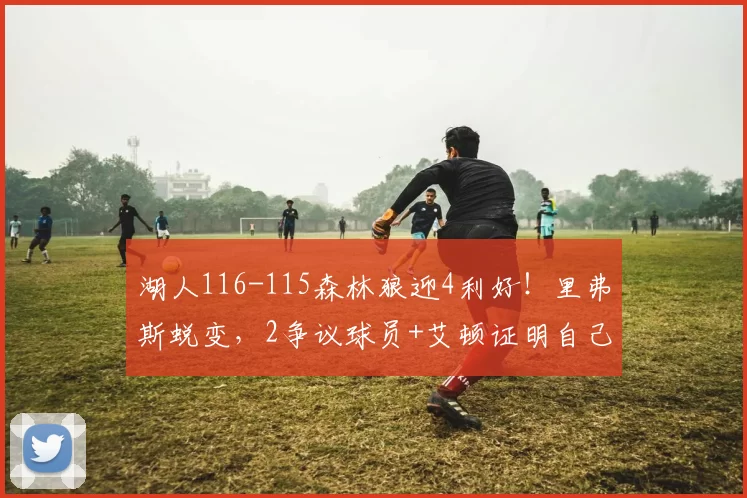 湖人116-115森林狼迎4利好!里弗斯蜕变,2争议球员+艾顿证明自己