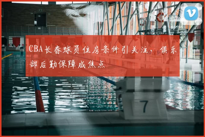 CBA长春球员住房条件引关注，俱乐部后勤保障成焦点