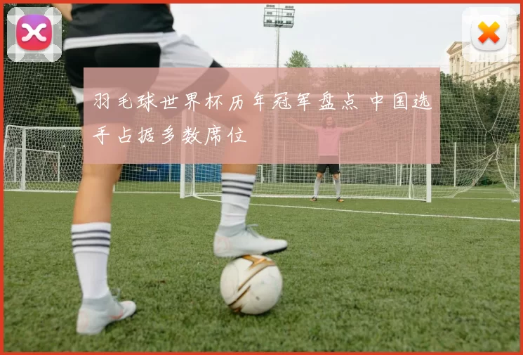 羽毛球世界杯历年冠军盘点 中国选手占据多数席位