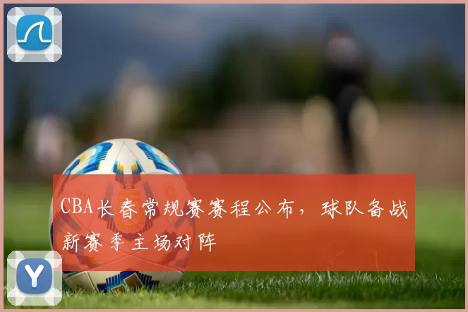 CBA长春常规赛赛程公布，球队备战新赛季主场对阵