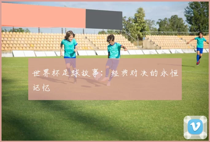 世界杯足球故事：经典对决的永恒记忆