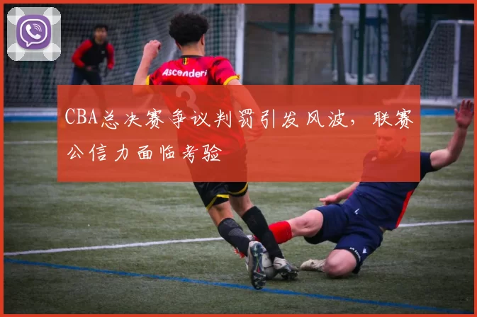 CBA总决赛争议判罚引发风波，联赛公信力面临考验