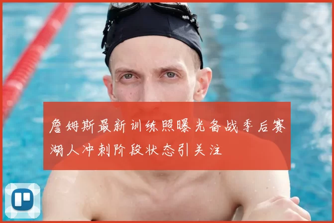 詹姆斯最新训练照曝光备战季后赛湖人冲刺阶段状态引关注
