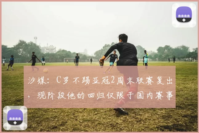 沙媒：C罗不踢亚冠2周末联赛复出，现阶段他的回归仅限于国内赛事
