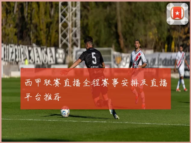 西甲联赛直播全程赛事安排及直播平台推荐