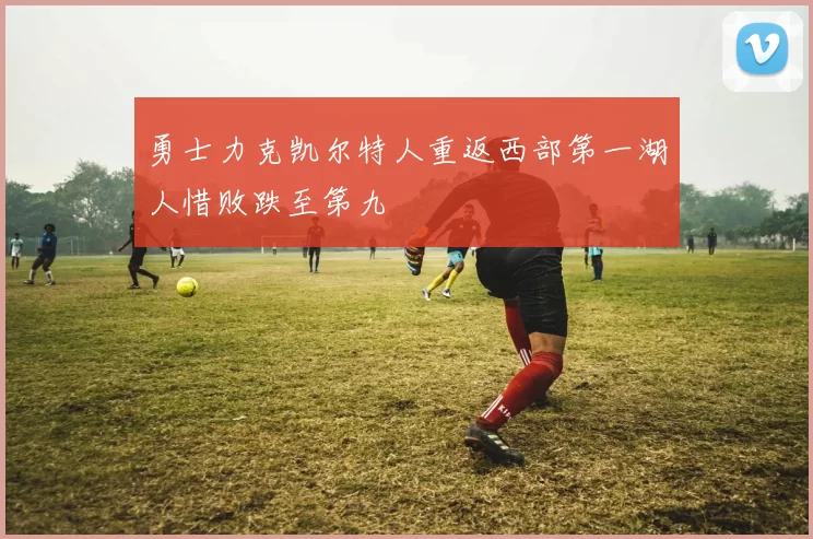 勇士力克凯尔特人重返西部第一湖人惜败跌至第九