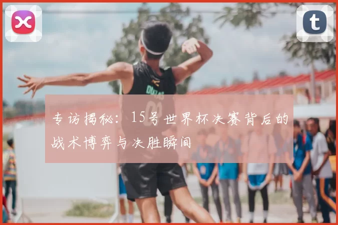 专访揭秘:15号世界杯决赛背后的战术博弈与决胜瞬间