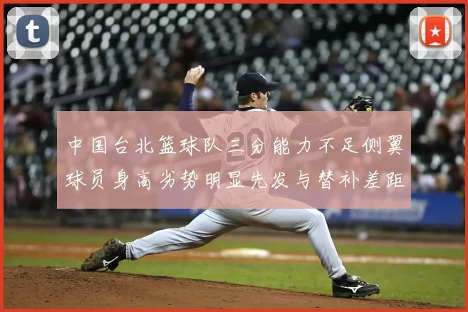 中国台北篮球队三分能力不足侧翼球员身高劣势明显先发与替补差距显著