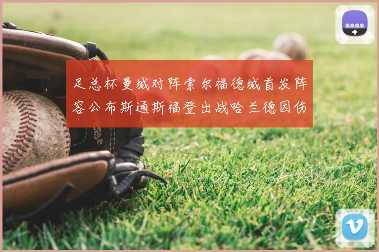 足总杯曼城对阵索尔福德城首发阵容公布斯通斯福登出战哈兰德因伤缺席