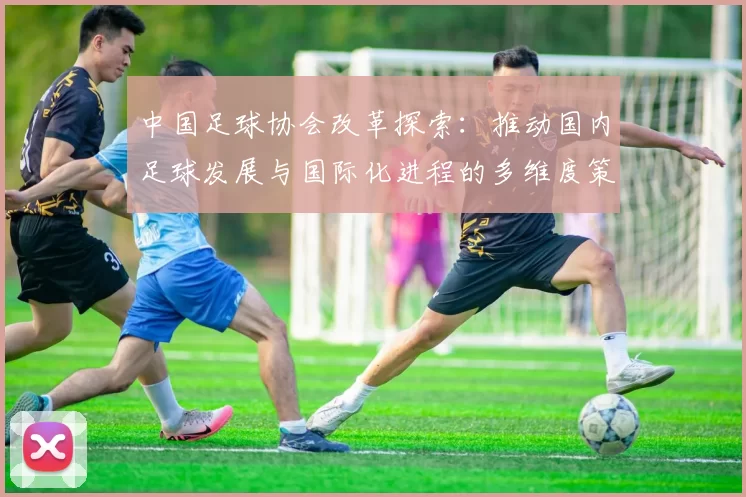 中国足球协会改革探索：推动国内足球发展与国际化进程的多维度策略分析