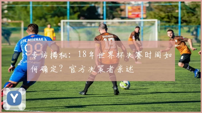 专访揭秘:18年世界杯决赛时间如何确定?官方决策者亲述