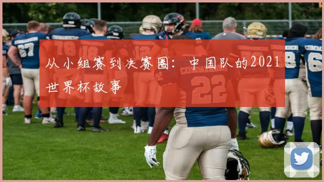 从小组赛到决赛圈：中国队的2021世界杯故事