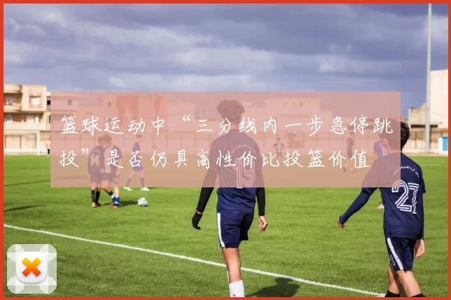 篮球运动中“三分线内一步急停跳投”是否仍具高性价比投篮价值