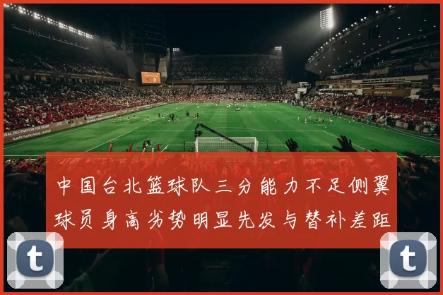 中国台北篮球队三分能力不足侧翼球员身高劣势明显先发与替补差距显著