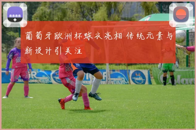 葡萄牙欧洲杯球衣亮相 传统元素与新设计引关注