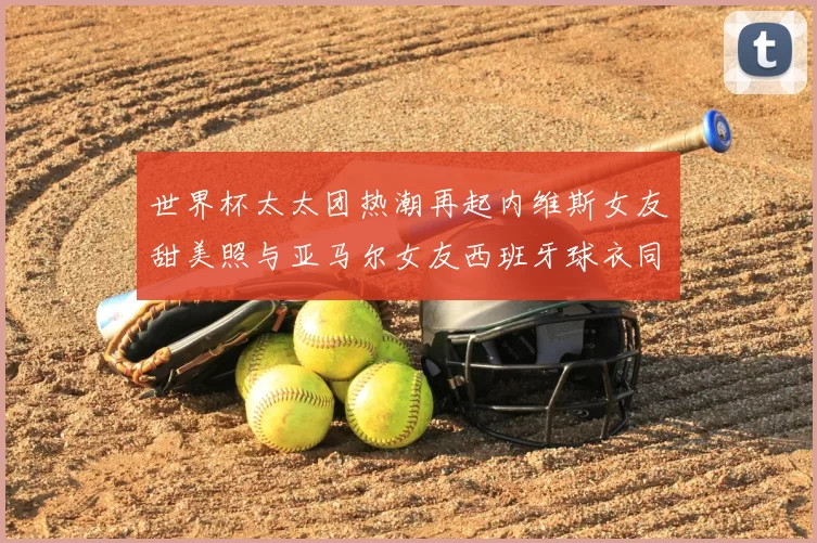 世界杯太太团热潮再起内维斯女友甜美照与亚马尔女友西班牙球衣同框秀