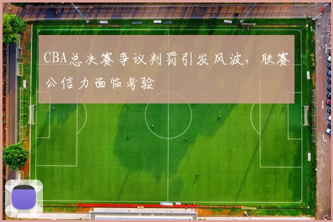 CBA总决赛争议判罚引发风波，联赛公信力面临考验