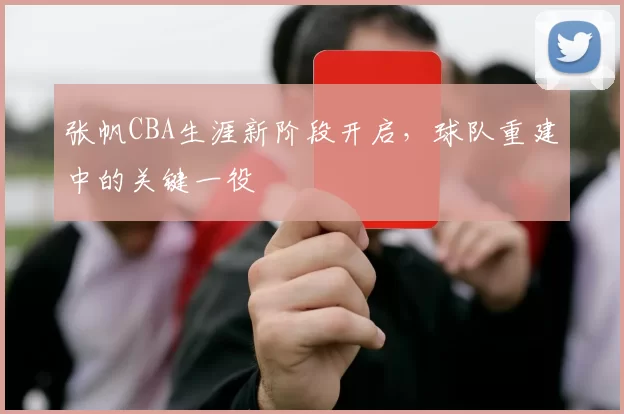 张帆CBA生涯新阶段开启，球队重建中的关键一役