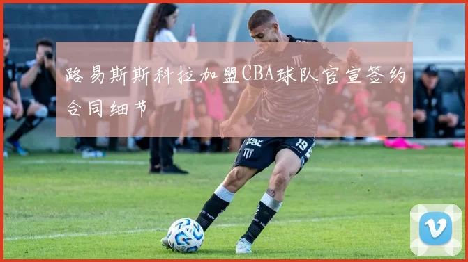 路易斯斯科拉加盟CBA球队官宣签约合同细节