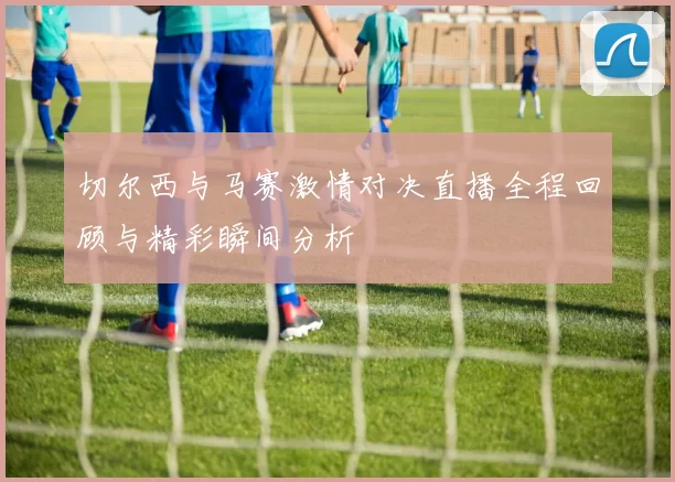 切尔西与马赛激情对决直播全程回顾与精彩瞬间分析