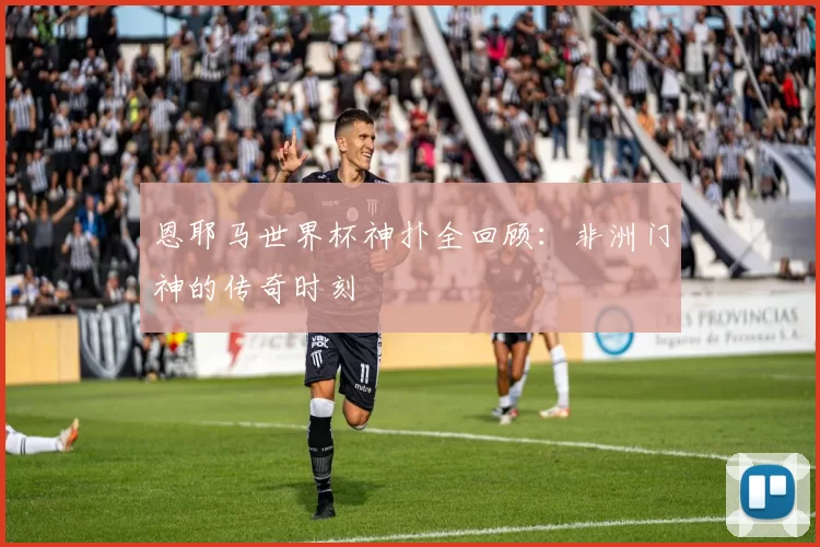 恩耶马世界杯神扑全回顾:非洲门神的传奇时刻