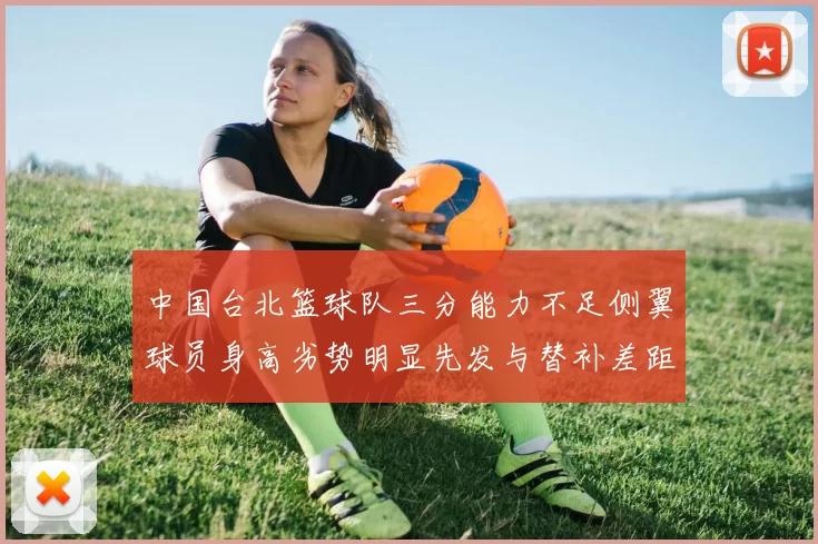 中国台北篮球队三分能力不足侧翼球员身高劣势明显先发与替补差距显著