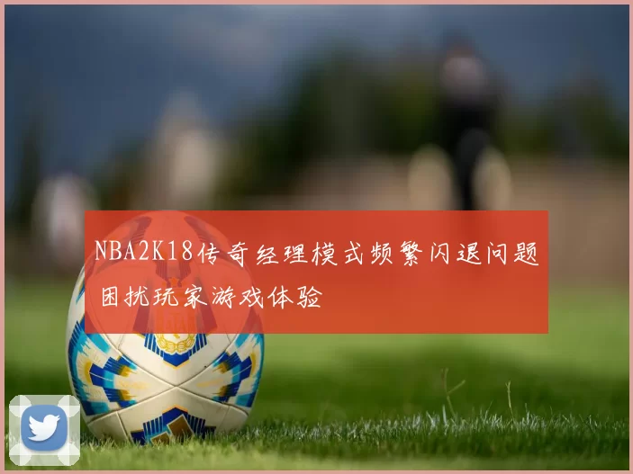 NBA2K18传奇经理模式频繁闪退问题困扰玩家游戏体验