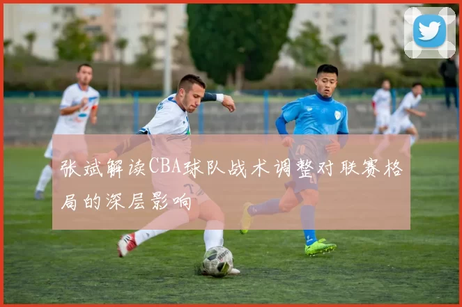 张斌解读CBA球队战术调整对联赛格局的深层影响