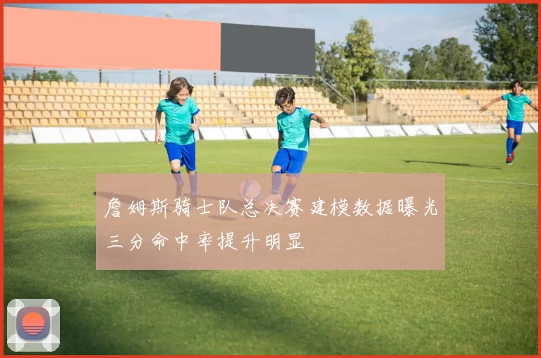 詹姆斯骑士队总决赛建模数据曝光三分命中率提升明显