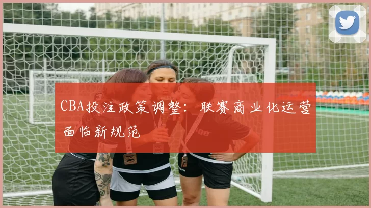 CBA投注政策调整:联赛商业化运营面临新规范
