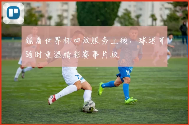 能看世界杯回放服务上线,球迷可随时重温精彩赛事片段