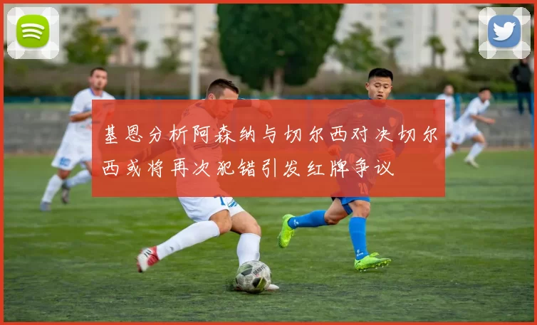 基恩分析阿森纳与切尔西对决切尔西或将再次犯错引发红牌争议