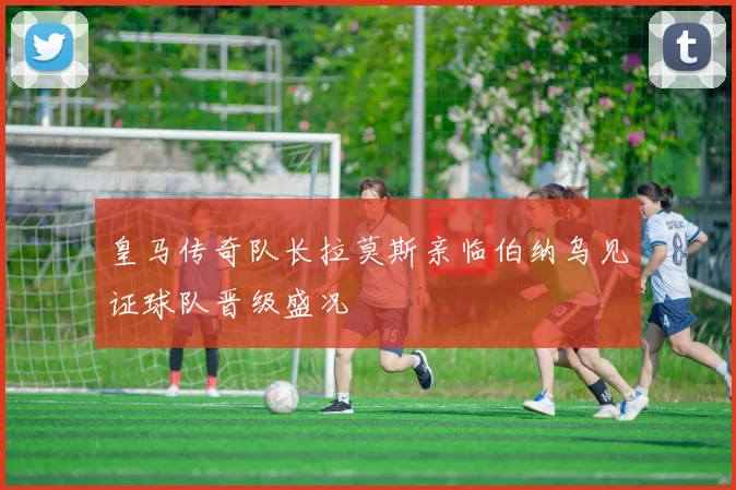 皇马传奇队长拉莫斯亲临伯纳乌见证球队晋级盛况