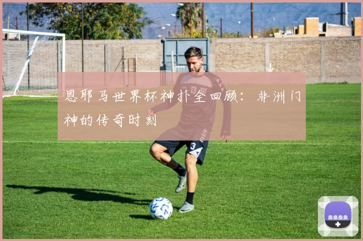 恩耶马世界杯神扑全回顾:非洲门神的传奇时刻