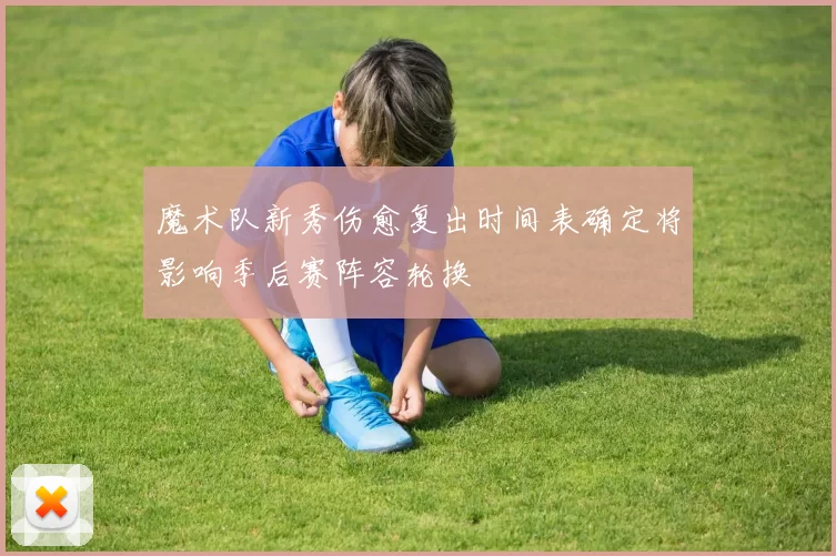 魔术队新秀伤愈复出时间表确定将影响季后赛阵容轮换