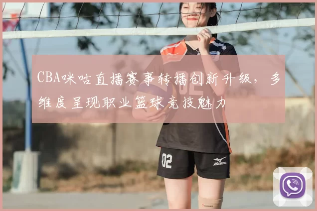 CBA咪咕直播赛事转播创新升级,多维度呈现职业篮球竞技魅力
