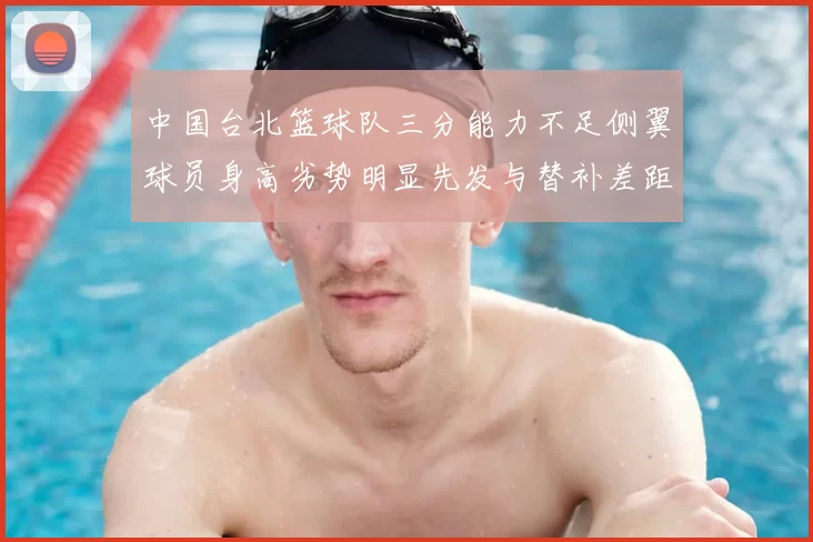 中国台北篮球队三分能力不足侧翼球员身高劣势明显先发与替补差距显著