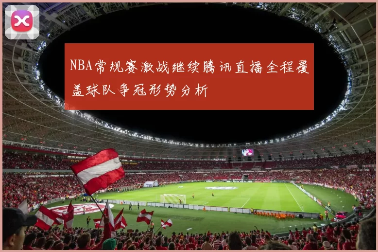 NBA常规赛激战继续腾讯直播全程覆盖球队争冠形势分析