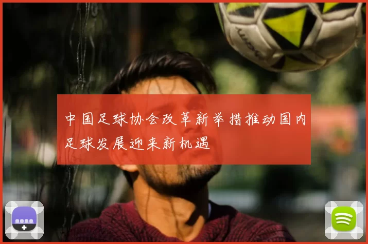 中国足球协会改革新举措推动国内足球发展迎来新机遇