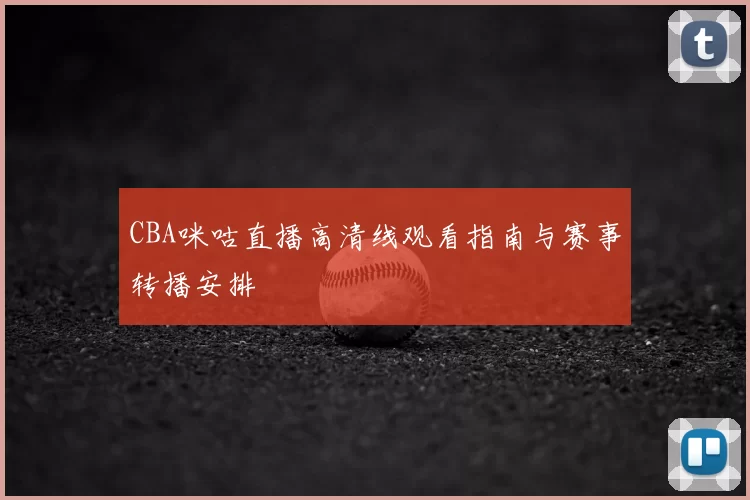 CBA咪咕直播高清线观看指南与赛事转播安排