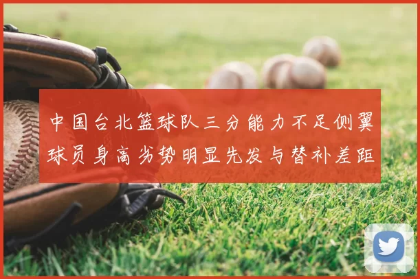 中国台北篮球队三分能力不足侧翼球员身高劣势明显先发与替补差距显著