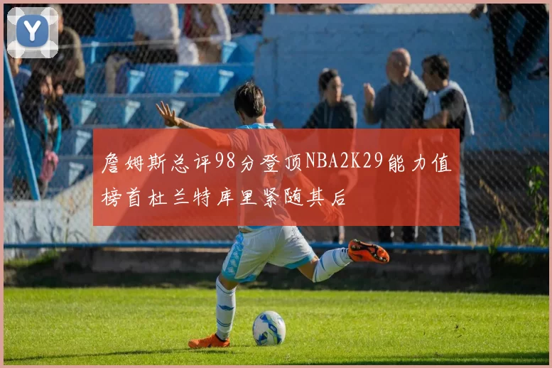 詹姆斯总评98分登顶NBA2K29能力值榜首杜兰特库里紧随其后