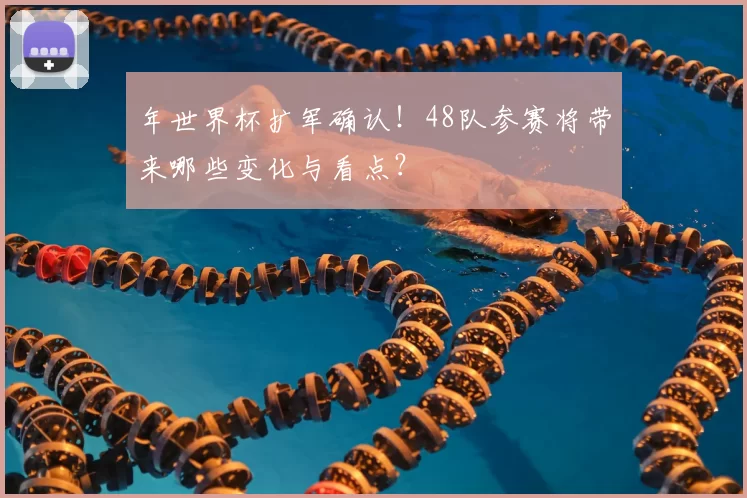 年世界杯扩军确认！48队参赛将带来哪些变化与看点？
