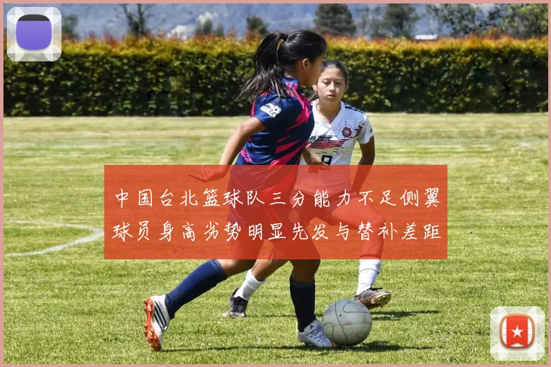 中国台北篮球队三分能力不足侧翼球员身高劣势明显先发与替补差距显著