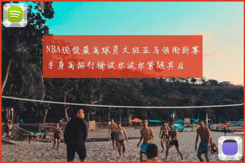 NBA现役最高球员文班亚马领衔新赛季身高排行榜波尔波尔紧随其后