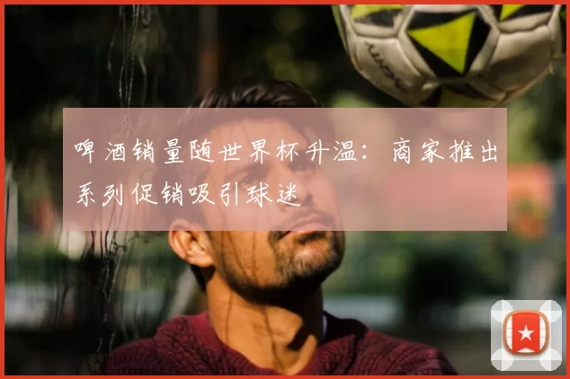 啤酒销量随世界杯升温：商家推出系列促销吸引球迷
