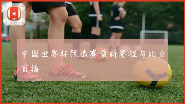中国世界杯预选赛最新赛程与比分直播